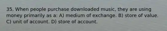 35. When people purchase downloaded music, they are using money primarily as a: A) medium of exchange. B) store of value. C) unit of account. D) store of account.