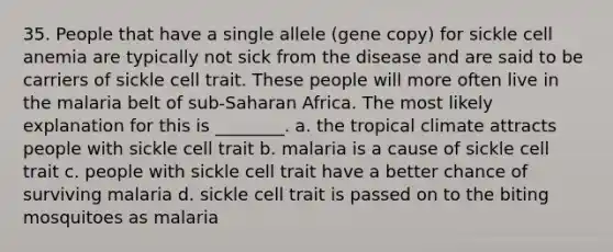 35. People that have a single allele (gene copy) for sickle cell anemia are typically not sick from the disease and are said to be carriers of sickle cell trait. These people will more often live in the malaria belt of sub-Saharan Africa. The most likely explanation for this is ________. a. the tropical climate attracts people with sickle cell trait b. malaria is a cause of sickle cell trait c. people with sickle cell trait have a better chance of surviving malaria d. sickle cell trait is passed on to the biting mosquitoes as malaria