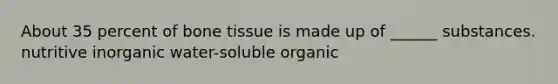 About 35 percent of bone tissue is made up of ______ substances. nutritive inorganic water-soluble organic