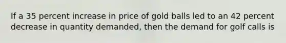 If a 35 percent increase in price of gold balls led to an 42 percent decrease in quantity demanded, then the demand for golf calls is