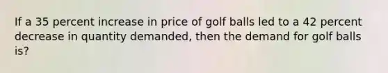 If a 35 percent increase in price of golf balls led to a 42 percent decrease in quantity demanded, then the demand for golf balls is?