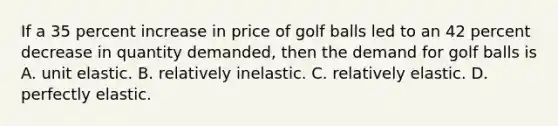 If a 35 percent increase in price of golf balls led to an 42 percent decrease in quantity​ demanded, then the demand for golf balls is A. unit elastic. B. relatively inelastic. C. relatively elastic. D. perfectly elastic.