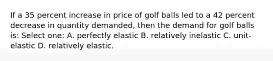 If a 35 percent increase in price of golf balls led to a 42 percent decrease in quantity demanded, then the demand for golf balls is: Select one: A. perfectly elastic B. relatively inelastic C. unit-elastic D. relatively elastic.