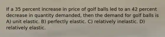 If a 35 percent increase in price of golf balls led to an 42 percent decrease in quantity demanded, then the demand for golf balls is A) unit elastic. B) perfectly elastic. C) relatively inelastic. D) relatively elastic.