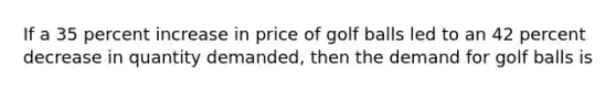 If a 35 percent increase in price of golf balls led to an 42 percent decrease in quantity​ demanded, then the demand for golf balls is