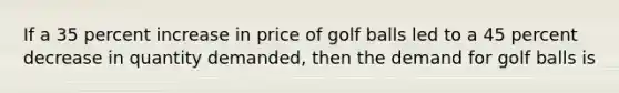 If a 35 percent increase in price of golf balls led to a 45 percent decrease in quantity demanded, then the demand for golf balls is