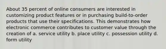 About 35 percent of online consumers are interested in customizing product features or in purchasing build-to-order products that use their specifications. This demonstrates how electronic commerce contributes to customer value through the creation of a. service utility b. place utility c. possession utility d. form utility