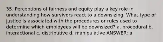 35. Perceptions of fairness and equity play a key role in understanding how survivors react to a downsizing. What type of justice is associated with the procedures or rules used to determine which employees will be downsized? a. procedural b. interactional c. distributive d. manipulative ANSWER: a