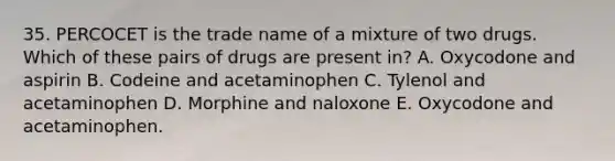 35. PERCOCET is the trade name of a mixture of two drugs. Which of these pairs of drugs are present in? A. Oxycodone and aspirin B. Codeine and acetaminophen C. Tylenol and acetaminophen D. Morphine and naloxone E. Oxycodone and acetaminophen.