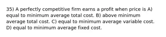 35) A perfectly competitive firm earns a profit when price is A) equal to minimum average total cost. B) above minimum average total cost. C) equal to minimum average variable cost. D) equal to minimum average fixed cost.