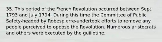 35. This period of the French Revolution occurred between Sept 1793 and July 1794. During this time the Committee of Public Safety-headed by Robespierre-undertook efforts to remove any people perceived to oppose the Revolution. Numerous aristocrats and others were executed by the guillotine.