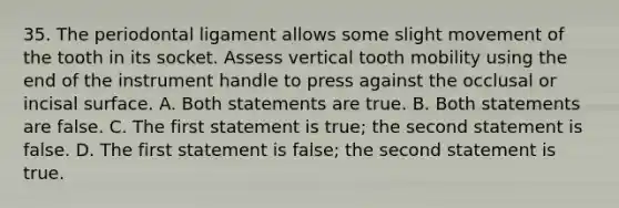 35. The periodontal ligament allows some slight movement of the tooth in its socket. Assess vertical tooth mobility using the end of the instrument handle to press against the occlusal or incisal surface. A. Both statements are true. B. Both statements are false. C. The first statement is true; the second statement is false. D. The first statement is false; the second statement is true.