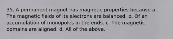 35. A permanent magnet has magnetic properties because a. The magnetic fields of its electrons are balanced. b. Of an accumulation of monopoles in the ends. c. The magnetic domains are aligned. d. All of the above.