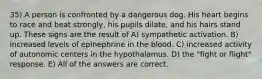 35) A person is confronted by a dangerous dog. His heart begins to race and beat strongly, his pupils dilate, and his hairs stand up. These signs are the result of A) sympathetic activation. B) increased levels of epinephrine in the blood. C) increased activity of autonomic centers in the hypothalamus. D) the "fight or flight" response. E) All of the answers are correct.