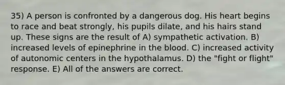 35) A person is confronted by a dangerous dog. His heart begins to race and beat strongly, his pupils dilate, and his hairs stand up. These signs are the result of A) sympathetic activation. B) increased levels of epinephrine in the blood. C) increased activity of autonomic centers in the hypothalamus. D) the "fight or flight" response. E) All of the answers are correct.