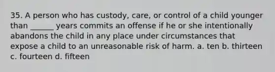 35. A person who has custody, care, or control of a child younger than ______ years commits an offense if he or she intentionally abandons the child in any place under circumstances that expose a child to an unreasonable risk of harm. a. ten b. thirteen c. fourteen d. fifteen