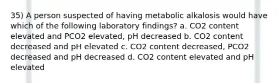 35) A person suspected of having metabolic alkalosis would have which of the following laboratory findings? a. CO2 content elevated and PCO2 elevated, pH decreased b. CO2 content decreased and pH elevated c. CO2 content decreased, PCO2 decreased and pH decreased d. CO2 content elevated and pH elevated