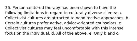 35. Person-centered therapy has been shown to have the following limitations in regard to culturally diverse clients: a. Collectivist cultures are attracted to nondirective approaches. b. Certain cultures prefer active, advice-oriented counselors. c. Collectivist cultures may feel uncomfortable with this intense focus on the individual. d. All of the above. e. Only b and c.