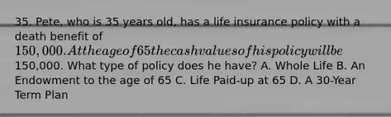 35. Pete, who is 35 years old, has a life insurance policy with a death benefit of 150,000. At the age of 65 the cash values of his policy will be150,000. What type of policy does he have? A. Whole Life B. An Endowment to the age of 65 C. Life Paid-up at 65 D. A 30-Year Term Plan