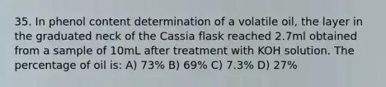 35. In phenol content determination of a volatile oil, the layer in the graduated neck of the Cassia flask reached 2.7ml obtained from a sample of 10mL after treatment with KOH solution. The percentage of oil is: A) 73% B) 69% C) 7.3% D) 27%