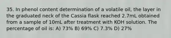 35. In phenol content determination of a volatile oil, the layer in the graduated neck of the Cassia flask reached 2.7mL obtained from a sample of 10mL after treatment with KOH solution. The percentage of oil is: A) 73% B) 69% C) 7.3% D) 27%