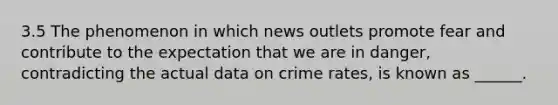 3.5 The phenomenon in which news outlets promote fear and contribute to the expectation that we are in danger, contradicting the actual data on crime rates, is known as ______.