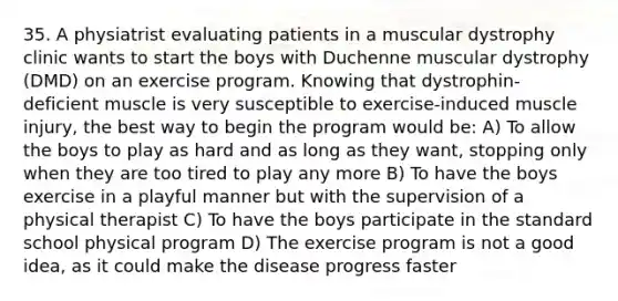 35. A physiatrist evaluating patients in a muscular dystrophy clinic wants to start the boys with Duchenne muscular dystrophy (DMD) on an exercise program. Knowing that dystrophin- deficient muscle is very susceptible to exercise-induced muscle injury, the best way to begin the program would be: A) To allow the boys to play as hard and as long as they want, stopping only when they are too tired to play any more B) To have the boys exercise in a playful manner but with the supervision of a physical therapist C) To have the boys participate in the standard school physical program D) The exercise program is not a good idea, as it could make the disease progress faster