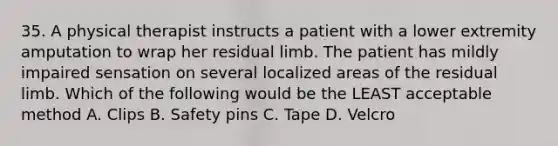 35. A physical therapist instructs a patient with a lower extremity amputation to wrap her residual limb. The patient has mildly impaired sensation on several localized areas of the residual limb. Which of the following would be the LEAST acceptable method A. Clips B. Safety pins C. Tape D. Velcro