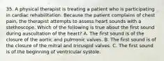 35. A physical therapist is treating a patient who is participating in cardiac rehabilitation. Because the patient complains of chest pain, the therapist attempts to assess heart sounds with a stethoscope. Which of the following is true about the first sound during auscultation of the heart? A. The first sound is of the closure of the aortic and pulmonic valves. B. The first sound is of the closure of the mitral and tricuspid valves. C. The first sound is of the beginning of ventricular systole.