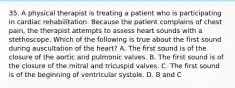 35. A physical therapist is treating a patient who is participating in cardiac rehabilitation. Because the patient complains of chest pain, the therapist attempts to assess heart sounds with a stethoscope. Which of the following is true about the first sound during auscultation of the heart? A. The first sound is of the closure of the aortic and pulmonic valves. B. The first sound is of the closure of the mitral and tricuspid valves. C. The first sound is of the beginning of ventricular systole. D. B and C