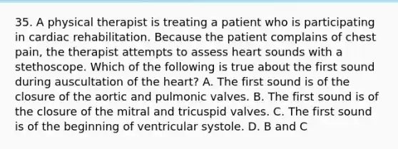 35. A physical therapist is treating a patient who is participating in cardiac rehabilitation. Because the patient complains of chest pain, the therapist attempts to assess heart sounds with a stethoscope. Which of the following is true about the first sound during auscultation of the heart? A. The first sound is of the closure of the aortic and pulmonic valves. B. The first sound is of the closure of the mitral and tricuspid valves. C. The first sound is of the beginning of ventricular systole. D. B and C