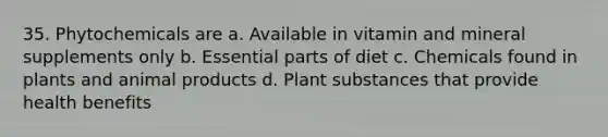 35. Phytochemicals are a. Available in vitamin and mineral supplements only b. Essential parts of diet c. Chemicals found in plants and animal products d. Plant substances that provide health benefits