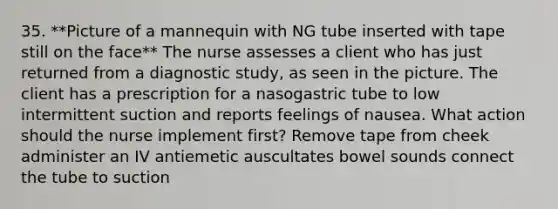 35. **Picture of a mannequin with NG tube inserted with tape still on the face** The nurse assesses a client who has just returned from a diagnostic study, as seen in the picture. The client has a prescription for a nasogastric tube to low intermittent suction and reports feelings of nausea. What action should the nurse implement first? Remove tape from cheek administer an IV antiemetic auscultates bowel sounds connect the tube to suction