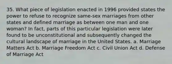 35. What piece of legislation enacted in 1996 provided states the power to refuse to recognize same-sex marriages from other states and defined marriage as between one man and one woman? In fact, parts of this particular legislation were later found to be unconstitutional and subsequently changed the cultural landscape of marriage in the United States. a. Marriage Matters Act b. Marriage Freedom Act c. Civil Union Act d. Defense of Marriage Act