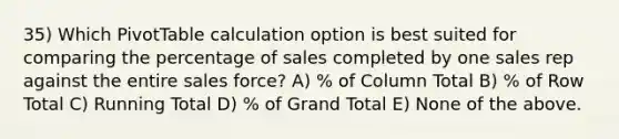 35) Which PivotTable calculation option is best suited for comparing the percentage of sales completed by one sales rep against the entire sales force? A) % of Column Total B) % of Row Total C) Running Total D) % of Grand Total E) None of the above.