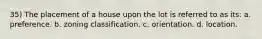 35) The placement of a house upon the lot is referred to as its: a. preference. b. zoning classification. c. orientation. d. location.