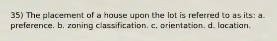 35) The placement of a house upon the lot is referred to as its: a. preference. b. zoning classification. c. orientation. d. location.