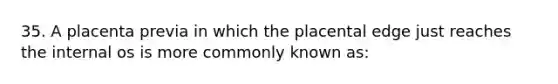 35. A placenta previa in which the placental edge just reaches the internal os is more commonly known as: