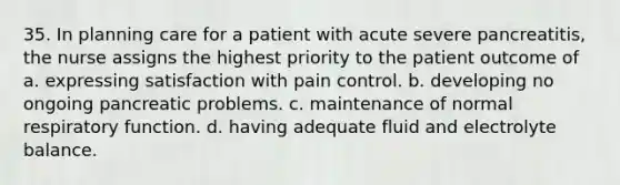 35. In planning care for a patient with acute severe pancreatitis, the nurse assigns the highest priority to the patient outcome of a. expressing satisfaction with pain control. b. developing no ongoing pancreatic problems. c. maintenance of normal respiratory function. d. having adequate fluid and electrolyte balance.