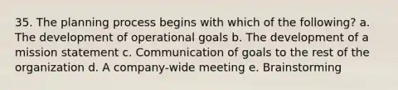 35. The planning process begins with which of the following? a. The development of operational goals b. The development of a mission statement c. Communication of goals to the rest of the organization d. A company-wide meeting e. Brainstorming