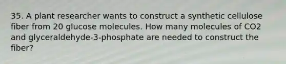 35. A plant researcher wants to construct a synthetic cellulose fiber from 20 glucose molecules. How many molecules of CO2 and glyceraldehyde-3-phosphate are needed to construct the fiber?