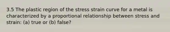 3.5 The plastic region of the stress strain curve for a metal is characterized by a proportional relationship between stress and strain: (a) true or (b) false?