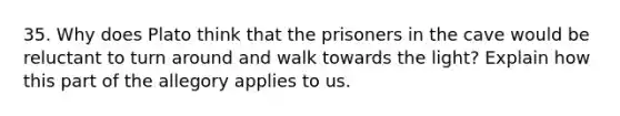 35. Why does Plato think that the prisoners in the cave would be reluctant to turn around and walk towards the light? Explain how this part of the allegory applies to us.