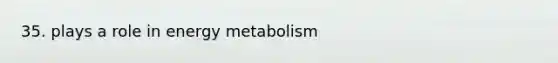 35. plays a role in energy metabolism