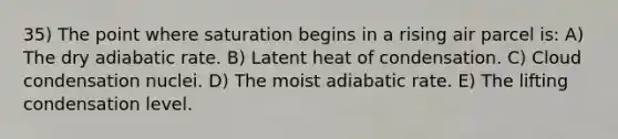 35) The point where saturation begins in a rising air parcel is: A) The dry adiabatic rate. B) Latent heat of condensation. C) Cloud condensation nuclei. D) The moist adiabatic rate. E) The lifting condensation level.