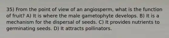 35) From the point of view of an angiosperm, what is the function of fruit? A) It is where the male gametophyte develops. B) It is a mechanism for the dispersal of seeds. C) It provides nutrients to germinating seeds. D) It attracts pollinators.