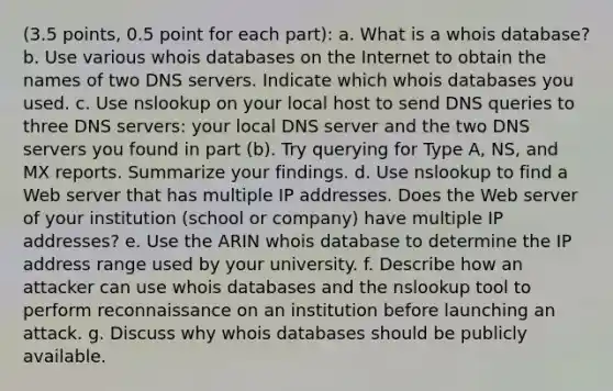 (3.5 points, 0.5 point for each part): a. What is a whois database? b. Use various whois databases on the Internet to obtain the names of two DNS servers. Indicate which whois databases you used. c. Use nslookup on your local host to send DNS queries to three DNS servers: your local DNS server and the two DNS servers you found in part (b). Try querying for Type A, NS, and MX reports. Summarize your findings. d. Use nslookup to find a Web server that has multiple IP addresses. Does the Web server of your institution (school or company) have multiple IP addresses? e. Use the ARIN whois database to determine the IP address range used by your university. f. Describe how an attacker can use whois databases and the nslookup tool to perform reconnaissance on an institution before launching an attack. g. Discuss why whois databases should be publicly available.