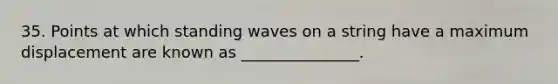 35. Points at which standing waves on a string have a maximum displacement are known as _______________.