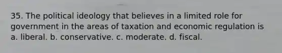 35. The political ideology that ​believes in a limited role for government in the areas of taxation and economic regulation is a. liberal. b. conservative. c. moderate. d. fiscal.