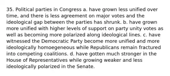 35. <a href='https://www.questionai.com/knowledge/kKK5AHcKHQ-political-parties' class='anchor-knowledge'>political parties</a> in Congress a. have grown less unified over time, and there is less agreement on major votes and the ideological gap between the parties has shrunk. b. have grown more unified with higher levels of support on party unity votes as well as becoming more polarized along ideological lines. c. have witnessed the Democratic Party become more unified and more ideologically homoegeneous while Republicans remain fractured into competing coalitions. d. have gotten much stronger in the House of Representatives while growing weaker and less ideologically polarized in the Senate.